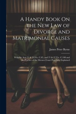 A Handy Book On the New Law of Divorce and Matrimonial Causes: With the Acts 21 & 22 Vic. C.85, and 21 & 22 Vic. C.108 and the Practice of the Divorce - Byrne, James Peter