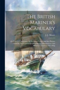 The British Mariner's Vocabulary: Or Universal Dictionary Of Technical Terms And Sea Phrases Used In The Construction, Equipment, Management And Milit - Moore, J. J.