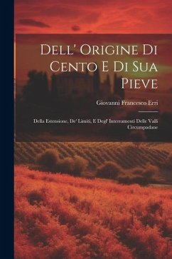 Dell' Origine Di Cento E Di Sua Pieve: Della Estensione, De' Limiti, E Degl' Interramenti Delle Valli Circumpadane - Erri, Giovanni Francesco