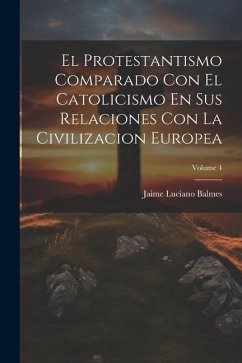 El Protestantismo Comparado Con El Catolicismo En Sus Relaciones Con La Civilizacion Europea; Volume 4 - Balmes, Jaime Luciano