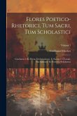 Flores Poetico-rhetorici, Tum Sacri, Tum Scholastici: Continens I. Sic Dictas Declamationes. Ii. Sacras, Ut Vocant, Inscriptiones. Iii. Exercitia Scho