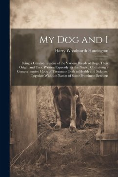 My Dog and I: Being a Concise Treatise of the Various Breeds of Dogs, Their Origin and Uses. Written Expressly for the Novice Contai - Huntington, Harry Woodworth