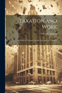 Taxation and Work: A Series of Treatises On the Tariff and the Currency - Atkinson, Edward