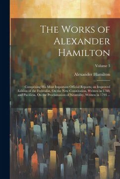 The Works of Alexander Hamilton: Comprising His Most Important Official Reports; an Improved Edition of the Federalist, On the New Constitution, Writt - Hamilton, Alexander