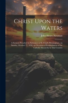 Christ Upon the Waters: A Sermon Preached in Substance at St. Chad's Birmingham, on Sunday, October 27, 1850, on Occasion of Establishment of - Newman, John Henry