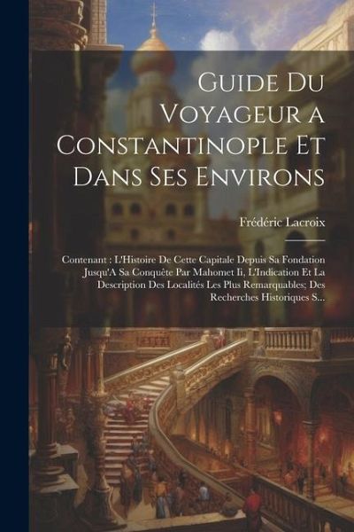 Guide Du Voyageur a Constantinople Et Dans Ses Environs: Contenant: L'Histoire De Cette Capitale Depuis Sa Fondation Jusqu'A Sa Conquête Par Mahomet I Guide Du Voyageur a Constantinople Et Dans Ses Environs: Contenant: L'Histoire De Cette Capitale Depuis Sa Fondation Jusqu'A Sa Conquête Par Mahomet I