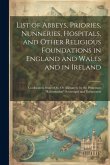 List of Abbeys, Priories, Nunneries, Hospitals, and Other Religious Foundations in England and Wales and in Ireland: Confiscated, Seized On, Or Aliena List of Abbeys, Priories, Nunneries, Hospitals, and Other Religious Foundations in England and Wales and in Ireland: Confiscated, Seized On, Or Aliena