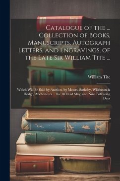 Catalogue of the ... Collection of Books, Manuscripts, Autograph Letters, and Engravings, of the Late Sir William Tite ...: Which Will Be Sold by Auct - Tite, William