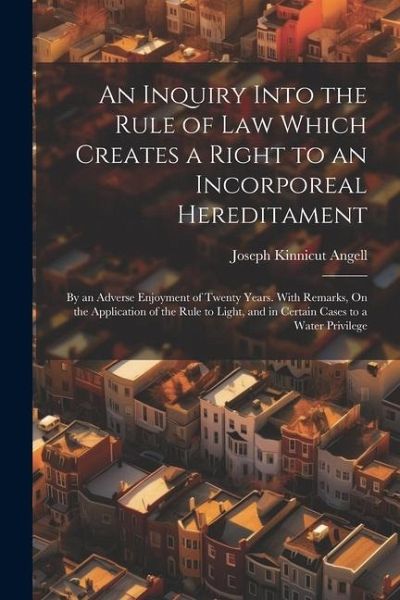 An Inquiry Into the Rule of Law Which Creates a Right to an Incorporeal Hereditament: By an Adverse Enjoyment of Twenty Years. With Remarks, On the Ap An Inquiry Into the Rule of Law Which Creates a Right to an Incorporeal Hereditament: By an Adverse Enjoyment of Twenty Years. With Remarks, On the Ap