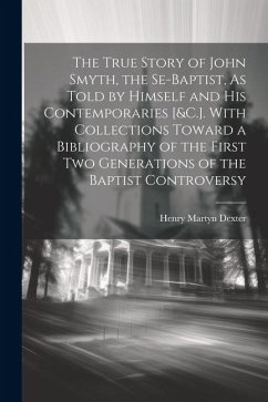 The True Story of John Smyth, the Se-Baptist, As Told by Himself and His Contemporaries [&C.]. With Collections Toward a Bibliography of the First Two - Dexter, Henry Martyn