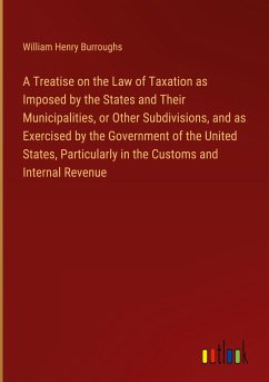 A Treatise on the Law of Taxation as Imposed by the States and Their Municipalities, or Other Subdivisions, and as Exercised by the Government of the United States, Particularly in the Customs and Internal Revenue