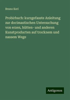 Probirbuch: kurzgefasste Anleitung zur docimastischen Untersuchung von erzen, hütten- und anderen Kunstproducten auf trocknem und nassem Wege - Kerl, Bruno