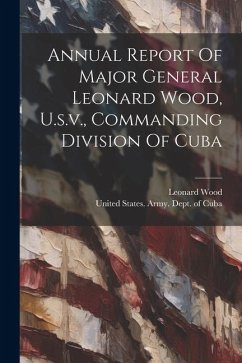 Annual Report Of Major General Leonard Wood, U.s.v., Commanding Division Of Cuba - Wood, Leonard