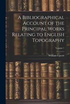A Bibliographical Account of the Principal Works Relating to English Topography; Volume 1 - Upcott, William