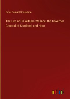 The Life of Sir William Wallace, the Governor General of Scotland, and Hero - Donaldson, Peter Samuel