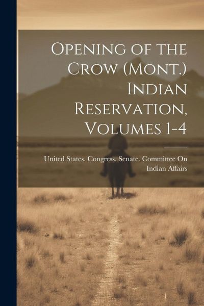 Opening of the Crow (Mont.) Indian Reservation, Volumes 1-4 Opening of the Crow (Mont.) Indian Reservation, Volumes 1-4