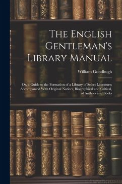 The English Gentleman's Library Manual: Or, a Guide to the Formation of a Library of Select Literature; Accompanied With Original Notices, Biographica - Goodhugh, William