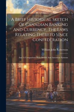 A Brief Historical Sketch Of Canadian Banking And Currency, The Laws Relating Thereto Since Confederation: And A Comparison With British And American - Robertson, William John