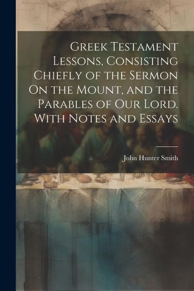 Greek Testament Lessons, Consisting Chiefly of the Sermon On the Mount, and the Parables of Our Lord. With Notes and Essays