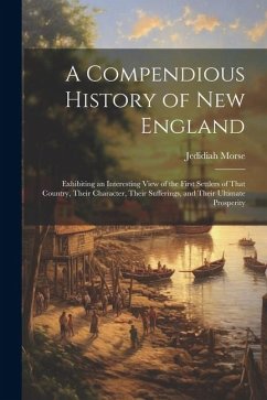 A Compendious History of New England: Exhibiting an Interesting View of the First Settlers of That Country, Their Character, Their Sufferings, and The - Morse, Jedidiah