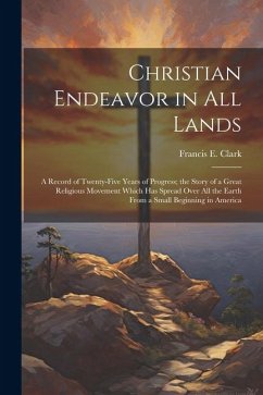 Christian Endeavor in all Lands; a Record of Twenty-five Years of Progress; the Story of a Great Religious Movement Which has Spread Over all the Eart - Clark, Francis E.