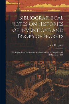 Cover Bibliographical Notes On Histories of Inventions and Books of Secrets: Six Papers Read to the Archæological Society of Glasgow April 1882-January 1888