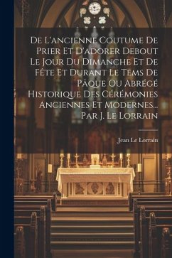 De L'ancienne Coutume De Prier Et D'adorer Debout Le Jour Du Dimanche Et De Fête Et Durant Le Tems De Pâque Ou Abrégé Historique Des Cérémonies Ancien - Lorrain, Jean Le