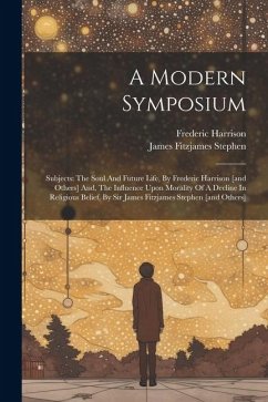 A Modern Symposium: Subjects: The Soul And Future Life, By Frederic Harrison [and Others] And, The Influence Upon Morality Of A Decline In - Harrison, Frederic