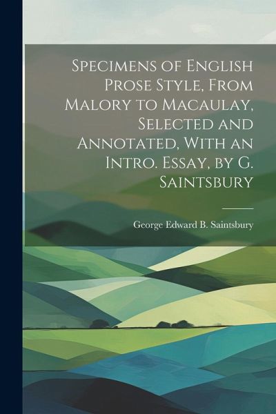 Specimens of English Prose Style, From Malory to Macaulay, Selected and Annotated, With an Intro. Essay, by G. Saintsbury Specimens of English Prose Style, From Malory to Macaulay, Selected and Annotated, With an Intro. Essay, by G. Saintsbury