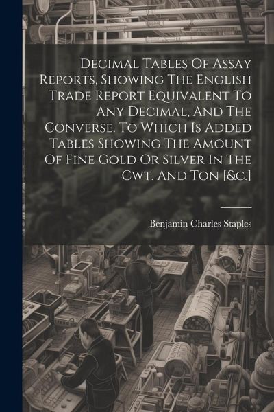 Decimal Tables Of Assay Reports, Showing The English Trade Report Equivalent To Any Decimal, And The Converse. To Which Is Added Tables Showing The Am