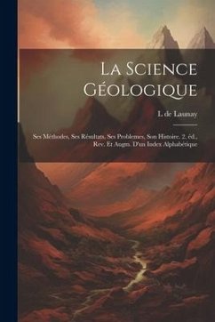 La science géologique: Ses méthodes, ses résultats, ses problemes, son histoire. 2. éd., rev. et augm. d'un index alphabétique - Launay, L. De