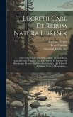 T. Lucretii Cari, De Rerum Natura Libri Sex: Cum Notis Integris Dionysii Lambini, Oberti Gifanii, Tanaquilli Fabri, Thomæ Creech, Et Selectis Jo. Bapt