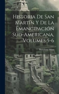 Historia De San Martín Y De La Emancipación Sud-Americana, Volumes 5-6 - Mitre, Bartolomé