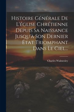 Histoire Générale De L'église Chrétienne Depuis Sa Naissance Jusqu'à Son Dernier État Triomphant Dans Le Ciel... - Walmesley, Charles