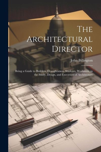 The Architectural Director: Being a Guide to Builders, Draughtsmen, Students, Workmen, in the Study, Design, and Execution of Architecture The Architectural Director: Being a Guide to Builders, Draughtsmen, Students, Workmen, in the Study, Design, and Execution of Architecture