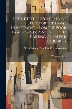 Report to the Secretary of State for the Home Department, From the Poor Law Commissioners, On the Training of Pauper Children: With Appendices - Commissioners, Great Britain Poor Law