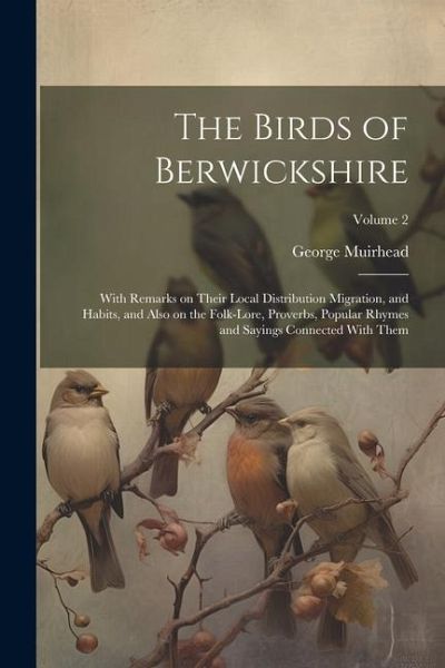 The Birds of Berwickshire; With Remarks on Their Local Distribution Migration, and Habits, and Also on the Folk-lore, Proverbs, Popular Rhymes and Say The Birds of Berwickshire; With Remarks on Their Local Distribution Migration, and Habits, and Also on the Folk-lore, Proverbs, Popular Rhymes and Say