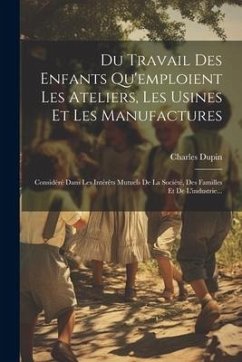 Du Travail Des Enfants Qu'emploient Les Ateliers, Les Usines Et Les Manufactures: Considéré Dans Les Intérêts Mutuels De La Société, Des Familles Et D - (Baron), Charles Dupin