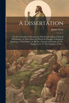 A Dissertation: On the Coincidence Between the Priesthoods of Jesus Christ & Melchisedec, in Three Parts, in Which the Passages of Scr - Gray, James