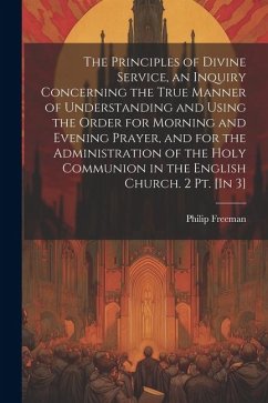 The Principles of Divine Service, an Inquiry Concerning the True Manner of Understanding and Using the Order for Morning and Evening Prayer, and for t - Freeman, Philip