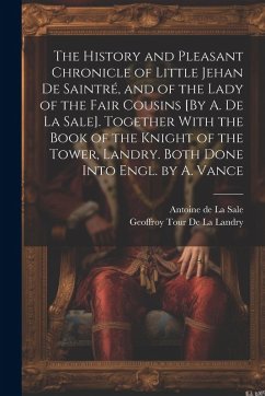 The History and Pleasant Chronicle of Little Jehan De Saintré, and of the Lady of the Fair Cousins [By A. De La Sale]. Together With the Book of the Knight of the Tower, Landry. Both Done Into Engl. by A. Vance - de la Sale, Antoine; De La Landry, Geoffroy Tour