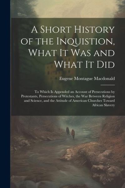 A Short History of the Inquistion, What It Was and What It Did: To Which is Appended an Account of Persecutions by Protestants, Persecutions of Witche