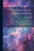 The Practical Astronomer: Comprising Illustrations of Light and Colours, Practical Descriptions of All Kinds of Telescopes, the Use of the Equat The Practical Astronomer: Comprising Illustrations of Light and Colours, Practical Descriptions of All Kinds of Telescopes, the Use of the Equat