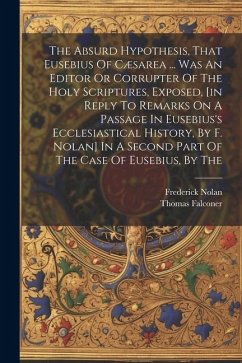 The Absurd Hypothesis, That Eusebius Of Cæsarea ... Was An Editor Or Corrupter Of The Holy Scriptures, Exposed, [in Reply To Remarks On A Passage In E - Falconer, Thomas; Nolan, Frederick