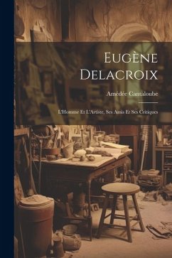 Eugène Delacroix: L'Homme Et L'Artiste, Ses Amis Et Ses Critiques - Cantaloube, Amédée