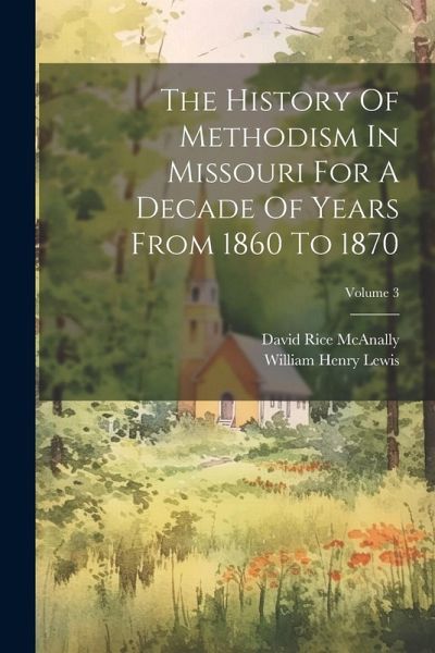 The History Of Methodism In Missouri For A Decade Of Years From 1860 To 1870; Volume 3 The History Of Methodism In Missouri For A Decade Of Years From 1860 To 1870; Volume 3
