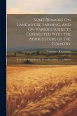 Some Remarks On Lancashire Farming, and On Various Subjects Connected With the Agriculture of the Country: With a Few Suggestions for Remedying Some o Some Remarks On Lancashire Farming, and On Various Subjects Connected With the Agriculture of the Country: With a Few Suggestions for Remedying Some o