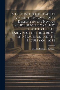 A Treatise on the Leading Causes of Pleasure and Delight in the Human Mind. Especially as They Relate to the the Enjoyment of the Sublime and Beautifu - Watkins, Charles Frederick