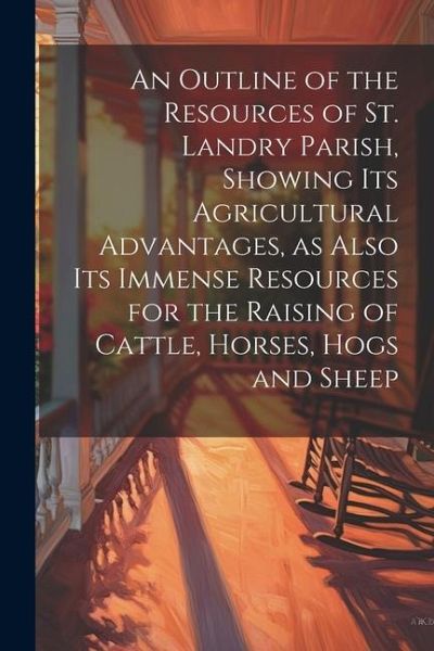 An Outline of the Resources of St. Landry Parish, Showing its Agricultural Advantages, as Also its Immense Resources for the Raising of Cattle, Horses An Outline of the Resources of St. Landry Parish, Showing its Agricultural Advantages, as Also its Immense Resources for the Raising of Cattle, Horses