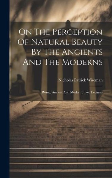On The Perception Of Natural Beauty By The Ancients And The Moderns: Rome, Ancient And Modern: Two Lectures On The Perception Of Natural Beauty By The Ancients And The Moderns: Rome, Ancient And Modern: Two Lectures